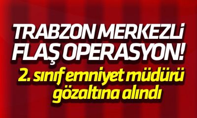 Trabzon Merkezli operasyonda flaş gelişme! 2. Sınıf emniyet müdürü gözaltına alındı
