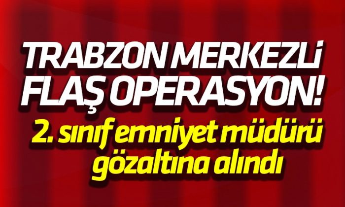 Trabzon Merkezli operasyonda flaş gelişme! 2. Sınıf emniyet müdürü gözaltına alındı